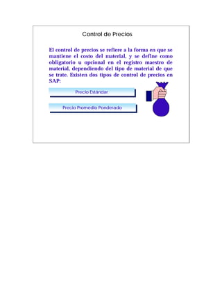 Control de Precios

El control de precios se refiere a la forma en que se
mantiene el costo del material, y se define como
obligatorio u opcional en el registro maestro de
material, dependiendo del tipo de material de que
se trate. Existen dos tipos de control de precios en
SAP:

           Precio Estándar
            Precio Estándar


     Precio Promedio Ponderado
      Precio Promedio Ponderado
 