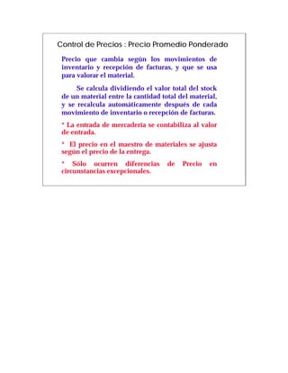 Control de Precios : Precio Promedio Ponderado
 Precio que cambia según los movimientos de
 inventario y recepción de facturas, y que se usa
 para valorar el material.
      Se calcula dividiendo el valor total del stock
 de un material entre la cantidad total del material,
 y se recalcula automáticamente después de cada
 movimiento de inventario o recepción de facturas.
 * La entrada de mercadería se contabiliza al valor
 de entrada.
 * El precio en el maestro de materiales se ajusta
 según el precio de la entrega.
 * Sólo ocurren diferencias         de   Precio   en
 circunstancias excepcionales.
 