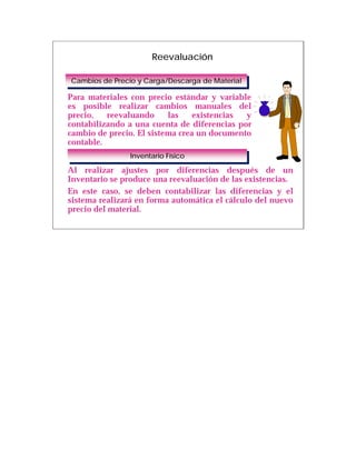 Reevaluación

Cambios de Precio y Carga/Descarga de Material
Cambios de Precio y Carga/Descarga de Material

Para materiales con precio estándar y variable
es posible realizar cambios manuales del
precio,   reevaluando     las    existencias y
contabilizando a una cuenta de diferencias por
cambio de precio. El sistema crea un documento
contable.
                Inventario Físico
                 Inventario Físico
Al realizar ajustes por diferencias después de un
Inventario se produce una reevaluación de las existencias.
En este caso, se deben contabilizar las diferencias y el
sistema realizará en forma automática el cálculo del nuevo
precio del material.
 