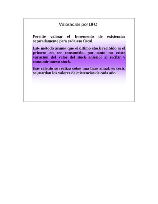 Valoración por LIFO


Permite valorar el Incremento         de    existencias
separadamente para cada año fiscal.
Este método asume que el último stock recibido es el
primero en ser consumido, por tanto no existe
variación del valor del stock anterior al recibir y
consumir nuevo stock.
Este cálculo se realiza sobre una base anual, es decir,
se guardan los valores de existencias de cada año.
 