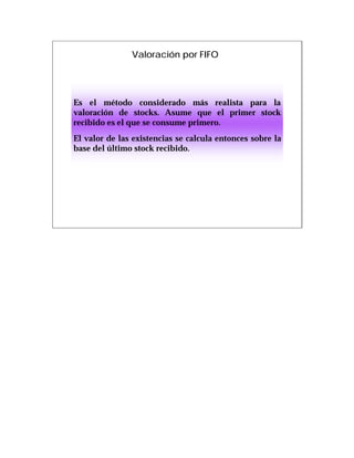 Valoración por FIFO




Es el método considerado más realista para la
valoración de stocks. Asume que el primer stock
recibido es el que se consume primero.
El valor de las existencias se calcula entonces sobre la
base del último stock recibido.
 