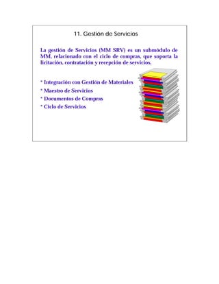 11. Gestión de Servicios

La gestión de Servicios (MM SRV) es un submódulo de
MM, relacionado con el ciclo de compras, que soporta la
licitación, contratación y recepción de servicios.


* Integración con Gestión de Materiales
* Maestro de Servicios
* Documentos de Compras
* Ciclo de Servicios
 