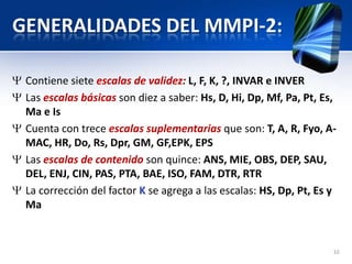 GENERALIDADES DEL MMPI-2:
Contiene siete escalas de validez: L, F, K, ?, INVAR e INVER
Las escalas básicas son diez a saber: Hs, D, Hi, Dp, Mf, Pa, Pt, Es,
Ma e Is
Cuenta con trece escalas suplementarias que son: T, A, R, Fyo, A-
MAC, HR, Do, Rs, Dpr, GM, GF,EPK, EPS
Las escalas de contenido son quince: ANS, MIE, OBS, DEP, SAU,
DEL, ENJ, CIN, PAS, PTA, BAE, ISO, FAM, DTR, RTR
La corrección del factor K se agrega a las escalas: HS, Dp, Pt, Es y
Ma
10
 
