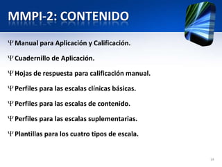 MMPI-2: CONTENIDO
Manual para Aplicación y Calificación.
Cuadernillo de Aplicación.
Hojas de respuesta para calificación manual.
Perfiles para las escalas clínicas básicas.
Perfiles para las escalas de contenido.
Perfiles para las escalas suplementarias.
Plantillas para los cuatro tipos de escala.
14
 