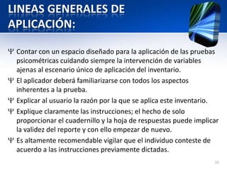LINEAS GENERALES DE
APLICACIÓN:
Contar con un espacio diseñado para la aplicación de las pruebas
psicométricas cuidando siempre la intervención de variables
ajenas al escenario único de aplicación del inventario.
El aplicador deberá familiarizarse con todos los aspectos
inherentes a la prueba.
Explicar al usuario la razón por la que se aplica este inventario.
Explique claramente las instrucciones; el hecho de solo
proporcionar el cuadernillo y la hoja de respuestas puede implicar
la validez del reporte y con ello empezar de nuevo.
Es altamente recomendable vigilar que el individuo conteste de
acuerdo a las instrucciones previamente dictadas.
23
 
