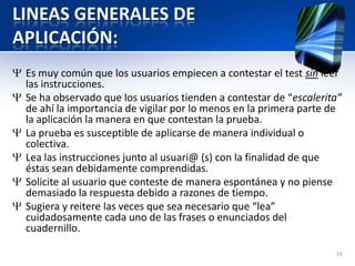 LINEAS GENERALES DE
APLICACIÓN:
Es muy común que los usuarios empiecen a contestar el test sin leer
las instrucciones.
Se ha observado que los usuarios tienden a contestar de “escalerita”
de ahí la importancia de vigilar por lo menos en la primera parte de
la aplicación la manera en que contestan la prueba.
La prueba es susceptible de aplicarse de manera individual o
colectiva.
Lea las instrucciones junto al usuari@ (s) con la finalidad de que
éstas sean debidamente comprendidas.
Solicite al usuario que conteste de manera espontánea y no piense
demasiado la respuesta debido a razones de tiempo.
Sugiera y reitere las veces que sea necesario que “lea”
cuidadosamente cada uno de las frases o enunciados del
cuadernillo.
24
 