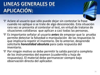 LINEAS GENERALES DE
APLICACIÓN:
Aclare al usuario que sólo puede dejar sin contestar la frase
cuando no aplique o se trate de algo desconocido. Esta situación
rara vez se presenta al contestar el test, en virtud de tratarse de
situaciones cotidianas que aplican a casi todas las personas.
Es importante señalar al usuario antes de empezar que la prueba
permite detectar la falsedad o manipulación de las respuestas lo
que implicaría repetir el inventario. De lo anterior, desprende
solicitarle honestidad absoluta para cada respuesta del
inventario.
Por ningún motivo se debe permitir la salida parcial o completa
de los instrumentos del examen (cuadernillo u hoja de
respuestas). El material debe permanecer siempre bajo
observación directa del aplicador.
25
 