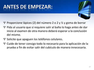 ANTES DE EMPEZAR:
Proporcione lápices (2) del número 2 o 2 y ½ y goma de borrar
Pida al usuario que sí requiere salir al baño lo haga antes de dar
inicio al examen de otra manera deberá esperar a la conclusión
del mismo.
Solicite que apaguen los teléfonos celulares.
Cuide de tener consigo todo lo necesario para la aplicación de la
prueba a fin de evitar salir del cubículo de manera innecesaria.
27
 