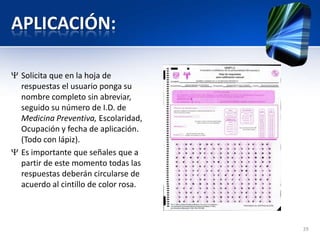 APLICACIÓN:
Solicita que en la hoja de
respuestas el usuario ponga su
nombre completo sin abreviar,
seguido su número de I.D. de
Medicina Preventiva, Escolaridad,
Ocupación y fecha de aplicación.
(Todo con lápiz).
Es importante que señales que a
partir de este momento todas las
respuestas deberán circularse de
acuerdo al cintillo de color rosa.
29
 