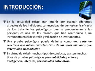 INTRODUCCIÓN:
En la actualidad existe gran interés por evaluar diferentes
aspectos de los individuos. La necesidad de demostrar la eficacia
de los tratamientos psicológicos que se proporcionan a las
personas es una de las razones que han contribuido a un
incremento en el desarrollo y validación de instrumentos.
Una prueba psicológica puede definirse como una serie de
reactivos que miden características de los seres humanos que
determinan su conducta”.
En virtud de existir muchos tipos de conducta, existen muchos
tipos de pruebas psicológicas para habilidades, valores,
inteligencia, intereses, personalidad entre otras.
3
 