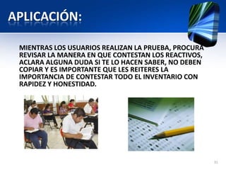 APLICACIÓN:
MIENTRAS LOS USUARIOS REALIZAN LA PRUEBA, PROCURA
REVISAR LA MANERA EN QUE CONTESTAN LOS REACTIVOS,
ACLARA ALGUNA DUDA SI TE LO HACEN SABER, NO DEBEN
COPIAR Y ES IMPORTANTE QUE LES REITERES LA
IMPORTANCIA DE CONTESTAR TODO EL INVENTARIO CON
RAPIDEZ Y HONESTIDAD.
31
 