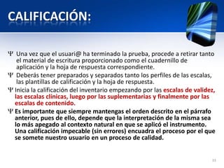 CALIFICACIÓN:
Una vez que el usuari@ ha terminado la prueba, procede a retirar tanto
el material de escritura proporcionado como el cuadernillo de
aplicación y la hoja de respuesta correspondiente.
Deberás tener preparados y separados tanto los perfiles de las escalas,
las plantillas de calificación y la hoja de respuesta.
Inicia la calificación del inventario empezando por las escalas de validez,
las escalas clínicas, luego por las suplementarias y finalmente por las
escalas de contenido.
Es importante que siempre mantengas el orden descrito en el párrafo
anterior, pues de ello, depende que la interpretación de la misma sea
lo más apegado al contexto natural en que se aplicó el instrumento.
Una calificación impecable (sin errores) encuadra el proceso por el que
se somete nuestro usuario en un proceso de calidad.
33
 