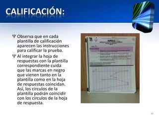 CALIFICACIÓN:
Observa que en cada
plantilla de calificación
aparecen las instrucciones
para calificar la prueba.
Al integrar la hoja de
respuestas con la plantilla
correspondiente cuida
que las marcas en negro
que vienen tanto en la
plantilla como en la hoja
de respuestas coincidan.
Así, los círculos de la
plantilla podrán coincidir
con los círculos de la hoja
de respuesta.
34
 