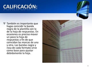 CALIFICACIÓN:
También es importante que
hagas coincidir la banda
negra de la plantilla con la
de la hoja de respuestas. En
ocasiones es preciso mover
un poco la hoja de
respuestas a fin de que
coincidan las marcas de una
y otra. Las bandas negra y
rosa de cada formato sirve
como base para ajustar
debidamente la hoja.
35
 