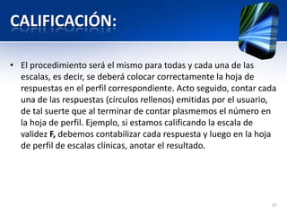 CALIFICACIÓN:
• El procedimiento será el mismo para todas y cada una de las
escalas, es decir, se deberá colocar correctamente la hoja de
respuestas en el perfil correspondiente. Acto seguido, contar cada
una de las respuestas (círculos rellenos) emitidas por el usuario,
de tal suerte que al terminar de contar plasmemos el número en
la hoja de perfil. Ejemplo, si estamos calificando la escala de
validez F, debemos contabilizar cada respuesta y luego en la hoja
de perfil de escalas clínicas, anotar el resultado.
37
 