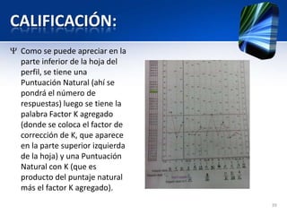 CALIFICACIÓN:
39
Como se puede apreciar en la
parte inferior de la hoja del
perfil, se tiene una
Puntuación Natural (ahí se
pondrá el número de
respuestas) luego se tiene la
palabra Factor K agregado
(donde se coloca el factor de
corrección de K, que aparece
en la parte superior izquierda
de la hoja) y una Puntuación
Natural con K (que es
producto del puntaje natural
más el factor K agregado).
 