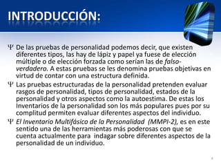 INTRODUCCIÓN:
De las pruebas de personalidad podemos decir, que existen
diferentes tipos, las hay de lápiz y papel ya fuese de elección
múltiple o de elección forzada como serían las de falso-
verdadero. A estas pruebas se les denomina pruebas objetivas en
virtud de contar con una estructura definida.
Las pruebas estructuradas de la personalidad pretenden evaluar
rasgos de personalidad, tipos de personalidad, estados de la
personalidad y otros aspectos como la autoestima. De estas los
Inventarios de la personalidad son los más populares pues por su
complitud permiten evaluar diferentes aspectos del individuo.
El Inventario Multifásico de la Personalidad (MMPI-2), es en este
sentido una de las herramientas más poderosas con que se
cuenta actualmente para indagar sobre diferentes aspectos de la
personalidad de un individuo.
4
 