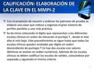 CALIFICACIÓN: ELABORACIÓN DE
LA CLAVE EN EL MMPI-2
Con el propósito de resumir y ordenar los patrones de prueba se
elabora una clave que reduce y organiza el gran número de
perfiles posibles a uno más práctico.
Se da inicio colocando el digito que representan a las diferentes
escalas clínicas en orden de elevación al puntaje T , desde el más
alto al más bajo. Este procedimiento se sigue hasta que todas las
escalas clínicas quedan anotadas por dígito en orden
descendiente de puntajes T (si hay dos escalas con valores
idénticos se anotan en orden numérico). Además de las escalas
clínicas se deben codificar las escalas de validez, colocándose por
separado y siguiendo el mismo criterio.
42
 