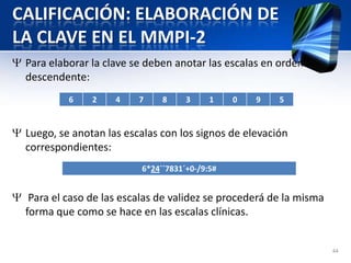 CALIFICACIÓN: ELABORACIÓN DE
LA CLAVE EN EL MMPI-2
Para elaborar la clave se deben anotar las escalas en orden
descendente:
Luego, se anotan las escalas con los signos de elevación
correspondientes:
Para el caso de las escalas de validez se procederá de la misma
forma que como se hace en las escalas clínicas.
44
6 2 4 7 8 3 1 0 9 5
6*24´´7831´+0-/9:5#
 