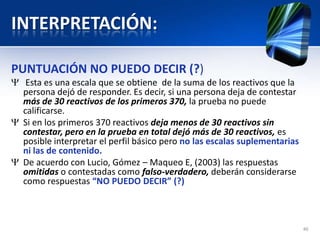 INTERPRETACIÓN:
PUNTUACIÓN NO PUEDO DECIR (?)
Esta es una escala que se obtiene de la suma de los reactivos que la
persona dejó de responder. Es decir, si una persona deja de contestar
más de 30 reactivos de los primeros 370, la prueba no puede
calificarse.
Si en los primeros 370 reactivos deja menos de 30 reactivos sin
contestar, pero en la prueba en total dejó más de 30 reactivos, es
posible interpretar el perfil básico pero no las escalas suplementarias
ni las de contenido.
De acuerdo con Lucio, Gómez – Maqueo E, (2003) las respuestas
omitidas o contestadas como falso-verdadero, deberán considerarse
como respuestas “NO PUEDO DECIR” (?)
46
 