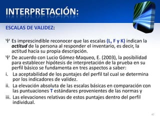 INTERPRETACIÓN:
ESCALAS DE VALIDEZ:
Es imprescindible reconocer que las escalas (L, F y K) indican la
actitud de la persona al responder el inventario, es decir, la
actitud hacia su propia descripción.
De acuerdo con Lucio Gómez-Maqueo, E. (2003), la posibilidad
para establecer hipótesis de interpretación de la prueba en su
perfil básico se fundamenta en tres aspectos a saber:
i. La aceptabilidad de los puntajes del perfil tal cual se determina
por los indicadores de validez.
ii. La elevación absoluta de las escalas básicas en comparación con
las puntuaciones T estándares provenientes de las normas y
iii. Las elevaciones relativas de estos puntajes dentro del perfil
individual.
47
 