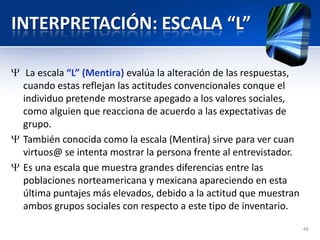 INTERPRETACIÓN: ESCALA “L”
La escala “L” (Mentira) evalúa la alteración de las respuestas,
cuando estas reflejan las actitudes convencionales conque el
individuo pretende mostrarse apegado a los valores sociales,
como alguien que reacciona de acuerdo a las expectativas de
grupo.
También conocida como la escala (Mentira) sirve para ver cuan
virtuos@ se intenta mostrar la persona frente al entrevistador.
Es una escala que muestra grandes diferencias entre las
poblaciones norteamericana y mexicana apareciendo en esta
última puntajes más elevados, debido a la actitud que muestran
ambos grupos sociales con respecto a este tipo de inventario.
48
 