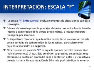 INTERPRETACIÓN: ESCALA “F”
La escala “F” (Infrecuencia) evalúa elementos de alteraciones con base
psicológica.
Esta escala cuando presenta puntajes elevados nos indica fuerte tensión
interna o exageración de la propia problemática, e incapacidad para
manejarla por sí mismo.
Es importante reconocer que también puede darse la elevación de esta
escala por falta de comprensión de los reactivos, particularmente
aquellos expresados en negativo.
Otra cualidad de la escala “F” es aquella que nos permite evaluar si el
individuo contestó al azar. Esta condición se presenta en puntajes muy
elevados. La población promedio llega a contestar entre 3 y 7 reactivos
de esta manera. Una puntuación de 30 o más podría indicar lo anterior.
49
 