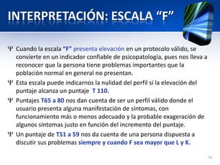 INTERPRETACIÓN: ESCALA “F”
Cuando la escala “F” presenta elevación en un protocolo válido, se
convierte en un indicador confiable de psicopatología, pues nos lleva a
reconocer que la persona tiene problemas importantes que la
población normal en general no presentan.
Esta escala puede indicarnos la nulidad del perfil si la elevación del
puntaje alcanza un puntaje T 110.
Puntajes T65 a 80 nos dan cuenta de ser un perfil válido donde el
usuario presenta alguna manifestación de síntomas, con
funcionamiento más o menos adecuado y la probable exageración de
algunos síntomas justo en función del incremento del puntaje.
Un puntaje de T51 a 59 nos da cuenta de una persona dispuesta a
discutir sus problemas siempre y cuando F sea mayor que L y K.
50
 