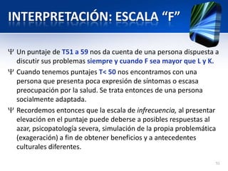 INTERPRETACIÓN: ESCALA “F”
Un puntaje de T51 a 59 nos da cuenta de una persona dispuesta a
discutir sus problemas siempre y cuando F sea mayor que L y K.
Cuando tenemos puntajes T< 50 nos encontramos con una
persona que presenta poca expresión de síntomas o escasa
preocupación por la salud. Se trata entonces de una persona
socialmente adaptada.
Recordemos entonces que la escala de infrecuencia, al presentar
elevación en el puntaje puede deberse a posibles respuestas al
azar, psicopatología severa, simulación de la propia problemática
(exageración) a fin de obtener beneficios y a antecedentes
culturales diferentes.
51
 