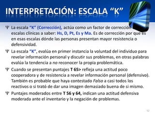 INTERPRETACIÓN: ESCALA “K”
La escala “K” (Corrección), actúa como un factor de corrección de cinco
escalas clínicas a saber: Hs, D, Pt, Es y Ma. Es de corrección por que es
en esas escalas dónde las personas presentan mayor resistencia o
defensividad.
La escala “K”, evalúa en primer instancia la voluntad del individuo para
revelar información personal y discutir sus problemas, en otras palabras
evalúa la tendencia a no reconocer la propia problemática.
Cuando se presentan puntajes T 65> refleja una actitud poco
cooperadora y de resistencia a revelar información personal (defensivo).
También es probable que haya contestado Falso a casi todos los
reactivos o si trató de dar una imagen demasiado buena de si mismo.
Puntajes moderados entre T 56 y 64, indican una actitud defensiva
moderada ante el inventario y la negación de problemas.
52
 