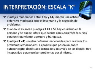 INTERPRETACIÓN: ESCALA “K”
Puntajes moderados entre T 56 y 64, indican una actitud
defensiva moderada ante el inventario y la negación de
problemas.
Cuando se alcanzan puntajes T 41 a 55 hay equilibrio en la
persona y se puede inferir que cuenta con suficientes recursos
para un tratamiento, apertura y franqueza.
Puntajes T <41 revelan defensas inadecuadas para resolver los
problemas emocionales. Es posible que posea un pobre
autoconcepto, demasiado crítico de si mismo y de los demás. Hay
incapacidad para resolver problemas por si mismo.
53
 