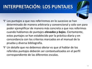 INTERPRETACIÓN: LOS PUNTAJES
Los puntajes a que nos referiremos en lo sucesivo se han
determinado de manera arbitraria y convencional y solo son para
poder ejemplificar de manera más concreta a que nos referimos
cuando hablamos de puntajes elevados y bajos. Ciertamente,
estos puntajes se han establecido por la práctica diaria y en
concordancia con los criterios marcados en el manual de la
prueba y diversa bibliografía.
Un detalle que no debemos obviar es que al hablar de los
referidos puntajes deberán ser contextualizados en el perfil
correspondiente de las diferentes escalas.
54
 
