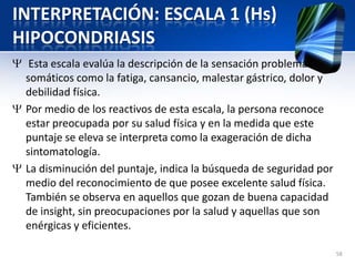 INTERPRETACIÓN: ESCALA 1 (Hs)
HIPOCONDRIASIS
Esta escala evalúa la descripción de la sensación problemas
somáticos como la fatiga, cansancio, malestar gástrico, dolor y
debilidad física.
Por medio de los reactivos de esta escala, la persona reconoce
estar preocupada por su salud física y en la medida que este
puntaje se eleva se interpreta como la exageración de dicha
sintomatología.
La disminución del puntaje, indica la búsqueda de seguridad por
medio del reconocimiento de que posee excelente salud física.
También se observa en aquellos que gozan de buena capacidad
de insight, sin preocupaciones por la salud y aquellas que son
enérgicas y eficientes.
58
 