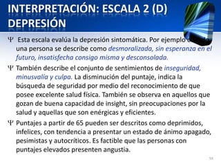INTERPRETACIÓN: ESCALA 2 (D)
DEPRESIÓN
Esta escala evalúa la depresión sintomática. Por ejemplo cuando
una persona se describe como desmoralizada, sin esperanza en el
futuro, insatisfecha consigo misma y desconsolada.
También describe el conjunto de sentimientos de inseguridad,
minusvalía y culpa. La disminución del puntaje, indica la
búsqueda de seguridad por medio del reconocimiento de que
posee excelente salud física. También se observa en aquellos que
gozan de buena capacidad de insight, sin preocupaciones por la
salud y aquellas que son enérgicas y eficientes.
Puntajes a partir de 65 pueden ser descritos como deprimidos,
infelices, con tendencia a presentar un estado de ánimo apagado,
pesimistas y autocríticos. Es factible que las personas con
puntajes elevados presenten angustia.
59
 