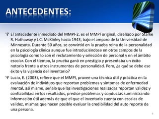 ANTECEDENTES:
El antecedente inmediato del MMPI-2, es el MMPI original, diseñado por Starke
R. Hathaway y J.C. McKinley hacia 1943, bajo el amparo de la Universidad de
Minnesota. Durante 50 años, se convirtió en la prueba reina de la personalidad
en la psicología clínica aunque fue introduciéndose en otros campos de la
psicología como lo son el reclutamiento y selección de personal y en el ámbito
escolar. Con el tiempo, la prueba ganó en prestigio y presentaba un éxito
notorio frente a otros instrumentos de personalidad. Pero, ¿a qué se debe ese
éxito y la vigencia del inventario?
Lucio, E. (2003), refiere que el MMPI, provee una técnica útil y práctica en la
evaluación de individuos que reportan problemas y síntomas de enfermedad
mental, así mismo, señala que las investigaciones realizadas reportan validez y
confiabilidad en los resultados, predice problemas y conductas suministrando
información útil además de que el que el inventario cuenta con escalas de
validez, mismas que hacen posible evaluar la credibilidad del auto reporte de
una persona.
6
 