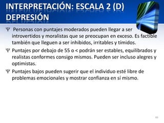 INTERPRETACIÓN: ESCALA 2 (D)
DEPRESIÓN
Personas con puntajes moderados pueden llegar a ser
introvertidos y moralistas que se preocupan en exceso. Es factible
también que lleguen a ser inhibidos, irritables y tímidos.
Puntajes por debajo de 55 o < podrán ser estables, equilibrados y
realistas conformes consigo mismos. Pueden ser incluso alegres y
optimistas.
Puntajes bajos pueden sugerir que el individuo esté libre de
problemas emocionales y mostrar confianza en sí mismo.
60
 