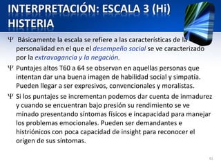 INTERPRETACIÓN: ESCALA 3 (Hi)
HISTERIA
Básicamente la escala se refiere a las características de la
personalidad en el que el desempeño social se ve caracterizado
por la extravagancia y la negación.
Puntajes altos T60 a 64 se observan en aquellas personas que
intentan dar una buena imagen de habilidad social y simpatía.
Pueden llegar a ser expresivos, convencionales y moralistas.
Si los puntajes se incrementan podemos dar cuenta de inmadurez
y cuando se encuentran bajo presión su rendimiento se ve
minado presentando síntomas físicos e incapacidad para manejar
los problemas emocionales. Pueden ser demandantes e
histriónicos con poca capacidad de insight para reconocer el
origen de sus síntomas.
61
 