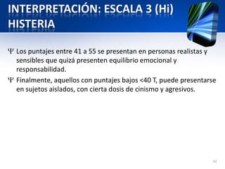 INTERPRETACIÓN: ESCALA 3 (Hi)
HISTERIA
Los puntajes entre 41 a 55 se presentan en personas realistas y
sensibles que quizá presenten equilibrio emocional y
responsabilidad.
Finalmente, aquellos con puntajes bajos <40 T, puede presentarse
en sujetos aislados, con cierta dosis de cinismo y agresivos.
62
 