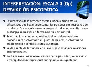 INTERPRETACIÓN: ESCALA 4 (Dp)
DESVIACIÓN PSICOPÁTICA
Los reactivos de la presente escala aluden a problemas o
dificultades que llegan a presentar las personas con respecto a su
conducta. Es decir, a la manera en que el individuo manifiesta sus
descargas impulsivas en forma abierta y sin control.
Se evalúa la manera en que el individuo se desenvuelve o
procede ante problemas o disgustos familiares, problemas de
índole sexual y conflictos con la autoridad.
Se da cuenta de la manera en que el sujeto establece relaciones
interpersonales.
Puntajes elevados se correlacionan con agresividad, impulsividad
y manipulación interpersonal por ejemplo un explotador.
63
 