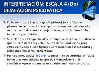 INTERPRETACIÓN: ESCALA 4 (Dp)
DESVIACIÓN PSICOPÁTICA
Se ha observado la poca capacidad de juicio y la falta de
planeación de sus acciones en personas con puntajes elevados.
Así mismo, se da cuenta de sujetos irresponsables, inestables,
inmaduro y narcisistas.
Sus relaciones interpersonales son superficiales y en la medida en
que se incrementa el puntaje se relacionan problemas para
establecer vínculos con figuras que representan a la autoridad y
relaciones familiares tormentosas.
Puntajes moderados T60 a 64 se presentan en personas aniñadas,
inmaduras y narcisistas. Se aprecian manipuladores. Son
simpáticos y poco profundos en su relaciones interpersonales.
64
 
