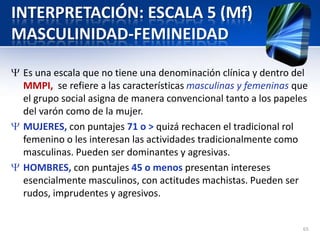 INTERPRETACIÓN: ESCALA 5 (Mf)
MASCULINIDAD-FEMINEIDAD
Es una escala que no tiene una denominación clínica y dentro del
MMPI, se refiere a las características masculinas y femeninas que
el grupo social asigna de manera convencional tanto a los papeles
del varón como de la mujer.
MUJERES, con puntajes 71 o > quizá rechacen el tradicional rol
femenino o les interesan las actividades tradicionalmente como
masculinas. Pueden ser dominantes y agresivas.
HOMBRES, con puntajes 45 o menos presentan intereses
esencialmente masculinos, con actitudes machistas. Pueden ser
rudos, imprudentes y agresivos.
65
 