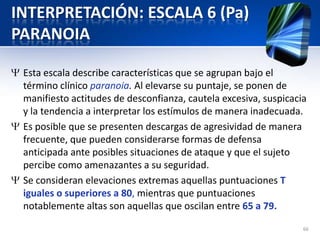 INTERPRETACIÓN: ESCALA 6 (Pa)
PARANOIA
Esta escala describe características que se agrupan bajo el
término clínico paranoia. Al elevarse su puntaje, se ponen de
manifiesto actitudes de desconfianza, cautela excesiva, suspicacia
y la tendencia a interpretar los estímulos de manera inadecuada.
Es posible que se presenten descargas de agresividad de manera
frecuente, que pueden considerarse formas de defensa
anticipada ante posibles situaciones de ataque y que el sujeto
percibe como amenazantes a su seguridad.
Se consideran elevaciones extremas aquellas puntuaciones T
iguales o superiores a 80, mientras que puntuaciones
notablemente altas son aquellas que oscilan entre 65 a 79.
66
 