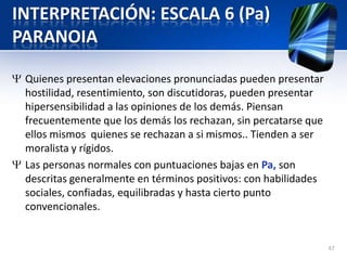 INTERPRETACIÓN: ESCALA 6 (Pa)
PARANOIA
Quienes presentan elevaciones pronunciadas pueden presentar
hostilidad, resentimiento, son discutidoras, pueden presentar
hipersensibilidad a las opiniones de los demás. Piensan
frecuentemente que los demás los rechazan, sin percatarse que
ellos mismos quienes se rechazan a si mismos.. Tienden a ser
moralista y rígidos.
Las personas normales con puntuaciones bajas en Pa, son
descritas generalmente en términos positivos: con habilidades
sociales, confiadas, equilibradas y hasta cierto punto
convencionales.
67
 