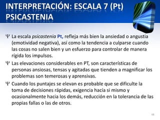 INTERPRETACIÓN: ESCALA 7 (Pt)
PSICASTENIA
La escala psicastenia Pt, refleja más bien la ansiedad o angustia
(emotividad negativa), así como la tendencia a culparse cuando
las cosas no salen bien y un esfuerzo para controlar de manera
rígida los impulsos.
Las elevaciones considerables en PT, son características de
personas ansiosas, tensas y agitadas que tienden a magnificar los
problemas son temerosas y aprensivas.
Cuando los puntajes se elevan es probable que se dificulte la
toma de decisiones rápidas, exigencia hacía si mismo y
ocasionalmente hacia los demás, reducción en la tolerancia de las
propias fallas o las de otros.
68
 