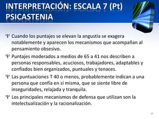 INTERPRETACIÓN: ESCALA 7 (Pt)
PSICASTENIA
Cuando los puntajes se elevan la angustia se exagera
notablemente y aparecen los mecanismos que acompañan al
pensamiento obsesivo.
Puntajes moderados a medios de 65 a 41 nos describen a
personas responsables, acuciosos, trabajadores, adaptables y
confiados bien organizados, puntuales y tenaces.
Las puntuaciones T 40 o menos, probablemente indican a una
persona que confía en sí misma, que se siente libre de
inseguridades, relajada y tranquila.
Los principales mecanismos de defensa que utilizan son la
intelectualización y la racionalización.
69
 