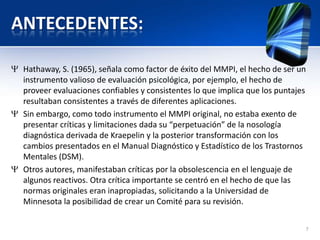 ANTECEDENTES:
Hathaway, S. (1965), señala como factor de éxito del MMPI, el hecho de ser un
instrumento valioso de evaluación psicológica, por ejemplo, el hecho de
proveer evaluaciones confiables y consistentes lo que implica que los puntajes
resultaban consistentes a través de diferentes aplicaciones.
Sin embargo, como todo instrumento el MMPI original, no estaba exento de
presentar críticas y limitaciones dada su “perpetuación” de la nosología
diagnóstica derivada de Kraepelin y la posterior transformación con los
cambios presentados en el Manual Diagnóstico y Estadístico de los Trastornos
Mentales (DSM).
Otros autores, manifestaban críticas por la obsolescencia en el lenguaje de
algunos reactivos. Otra crítica importante se centró en el hecho de que las
normas originales eran inapropiadas, solicitando a la Universidad de
Minnesota la posibilidad de crear un Comité para su revisión.
7
 