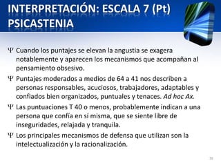 INTERPRETACIÓN: ESCALA 7 (Pt)
PSICASTENIA
Cuando los puntajes se elevan la angustia se exagera
notablemente y aparecen los mecanismos que acompañan al
pensamiento obsesivo.
Puntajes moderados a medios de 64 a 41 nos describen a
personas responsables, acuciosos, trabajadores, adaptables y
confiados bien organizados, puntuales y tenaces. Ad hoc Ax.
Las puntuaciones T 40 o menos, probablemente indican a una
persona que confía en sí misma, que se siente libre de
inseguridades, relajada y tranquila.
Los principales mecanismos de defensa que utilizan son la
intelectualización y la racionalización.
70
 