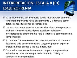 INTERPRETACIÓN: ESCALA 8 (Es)
ESQUIZOFRENIA
Su utilidad dentro del inventario puede interpretarse como una
tendencia importante hacia el aislamiento y la fantasía como
defensa ante situaciones desagradables.
Los usuarios que presentan puntajes elevados suelen presentar
problemas en su capacidad para establecer relaciones
interpersonales, empleando la fuga o la fantasía como forma de
compensación.
En puntajes T 65 – 69 se observa una tendencia al aislamiento,
llevan una vida poco convencional. Algunos pueden expresar
ansiedad, impulsividad e incluso agresividad.
Cuando los puntajes se incrementan las personas presentan
aislamiento, no se sienten parte de su medio social y se
consideran incomprendidos
71
 