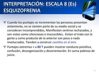 INTERPRETACIÓN: ESCALA 8 (Es)
ESQUIZOFRENIA
Cuando los puntajes se incrementan las personas presentan
aislamiento, no se sienten parte de su medio social y se
consideran incomprendidos, Manifiestan sentirse rechazados, y
son vistos como silenciosos e inaccesibles.. Evitan el trato con la
gente y como producto de lo anterior son poco o nada
involucrados. Tienden a construir castillos en el aire.
Puntajes extremos > a 80 T pueden mostrar conducta psicótica,
confusión, desorganización y desorientación. En suma pobreza de
juicio.
72
 