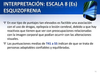 INTERPRETACIÓN: ESCALA 8 (Es)
ESQUIZOFRENIA
En ese tipo de puntajes tan elevados es factible una asociación
con el uso de drogas, epilepsia o lesión cerebral, debido a que hay
reactivos que tienen que ver con preocupaciones relacionadas
con la imagen corporal que podían ocurrir con las alteraciones
visuales.
Las puntuaciones medias de T41 a 55 indican de que se trata de
personas adaptables confiables y equilibradas.
73
 